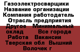 Газоэлектросварщики › Название организации ­ Компания-работодатель › Отрасль предприятия ­ Другое › Минимальный оклад ­ 1 - Все города Работа » Вакансии   . Тверская обл.,Вышний Волочек г.